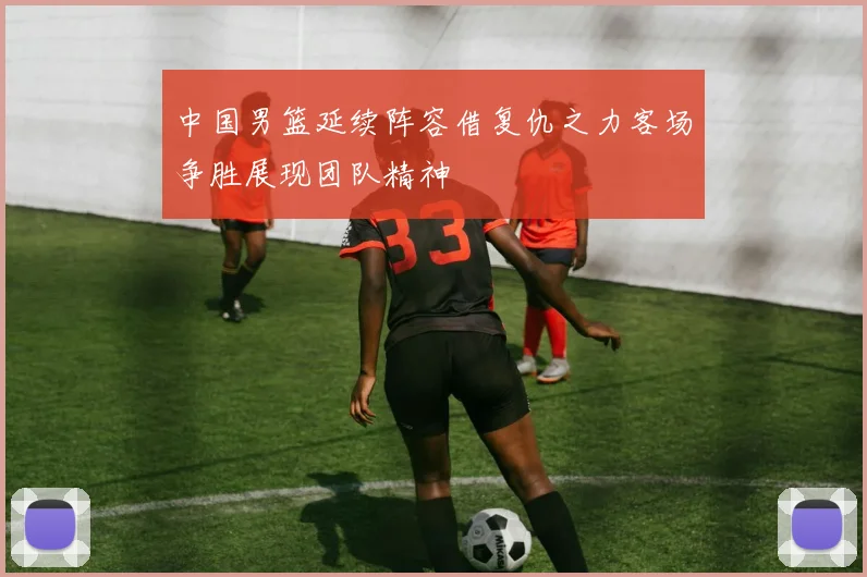 中国男篮延续阵容借复仇之力客场争胜展现团队精神