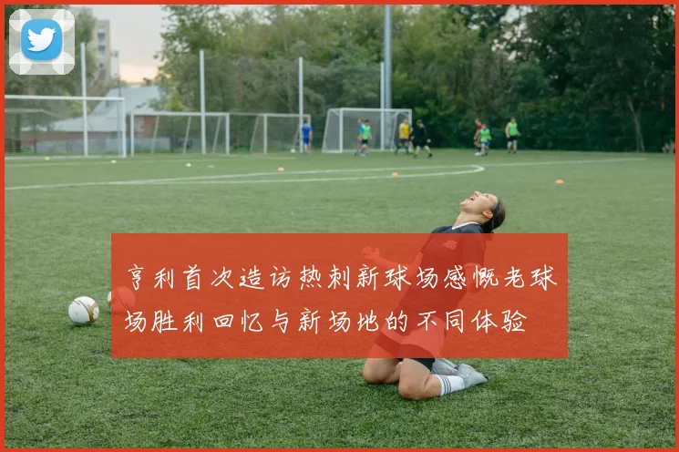 亨利首次造访热刺新球场感慨老球场胜利回忆与新场地的不同体验