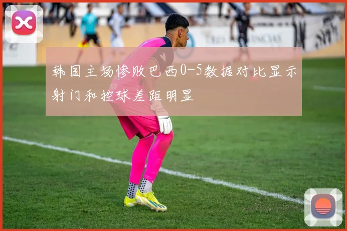 韩国主场惨败巴西0-5数据对比显示射门和控球差距明显