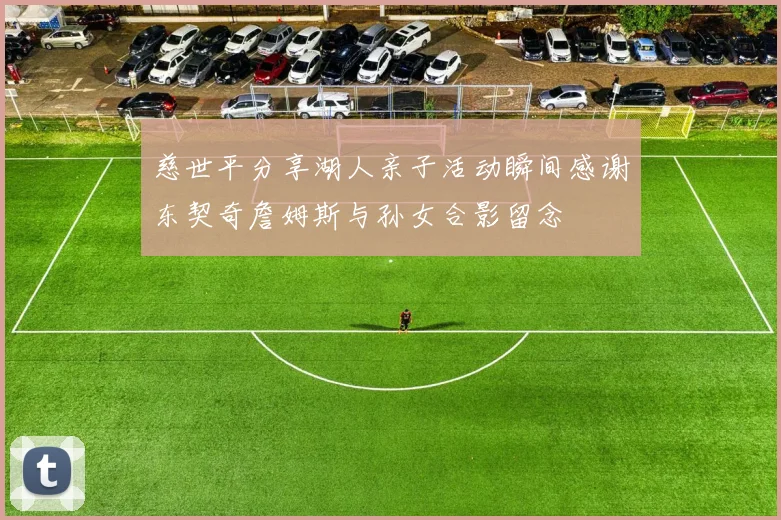 慈世平分享湖人亲子活动瞬间感谢东契奇詹姆斯与孙女合影留念