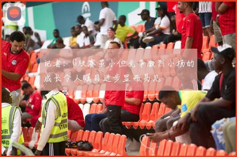 记者：G联赛虽小但竞争激烈小杨的成长令人瞩目进步显而易见