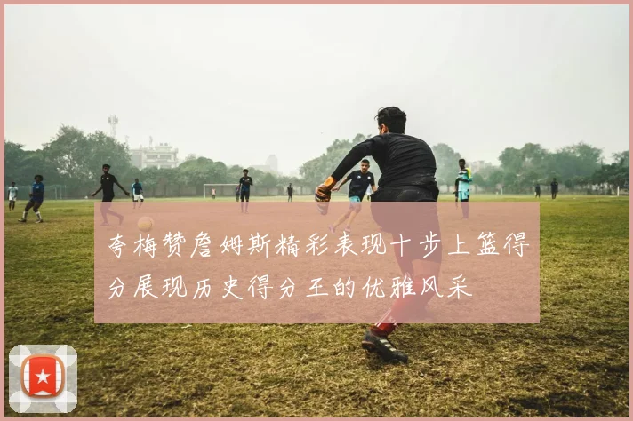 夸梅赞詹姆斯精彩表现十步上篮得分展现历史得分王的优雅风采