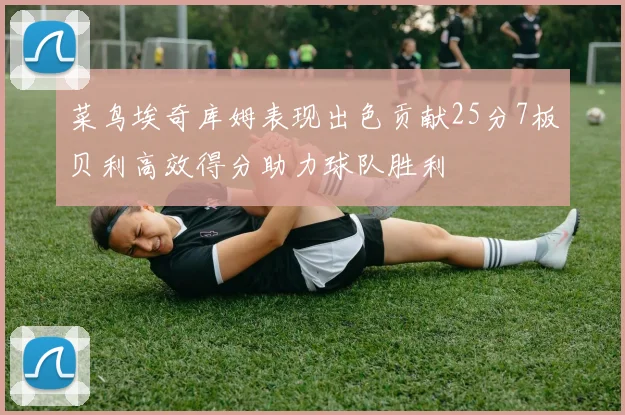 菜鸟埃奇库姆表现出色贡献25分7板贝利高效得分助力球队胜利