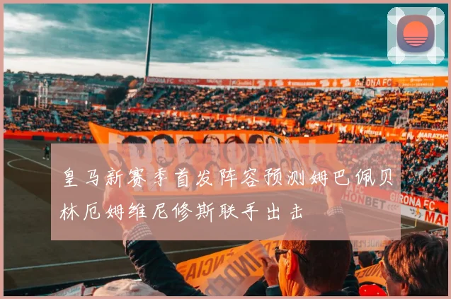 皇马新赛季首发阵容预测姆巴佩贝林厄姆维尼修斯联手出击
