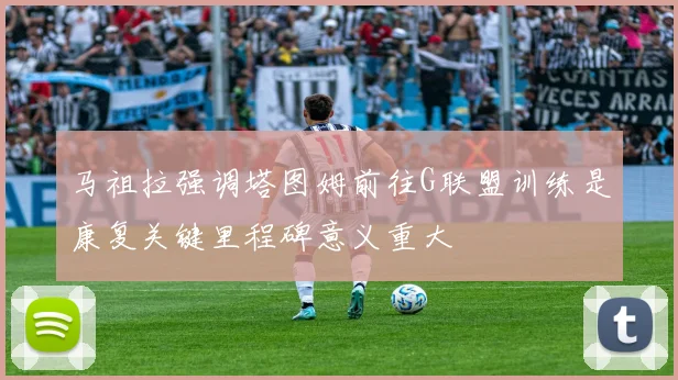 马祖拉强调塔图姆前往G联盟训练是康复关键里程碑意义重大