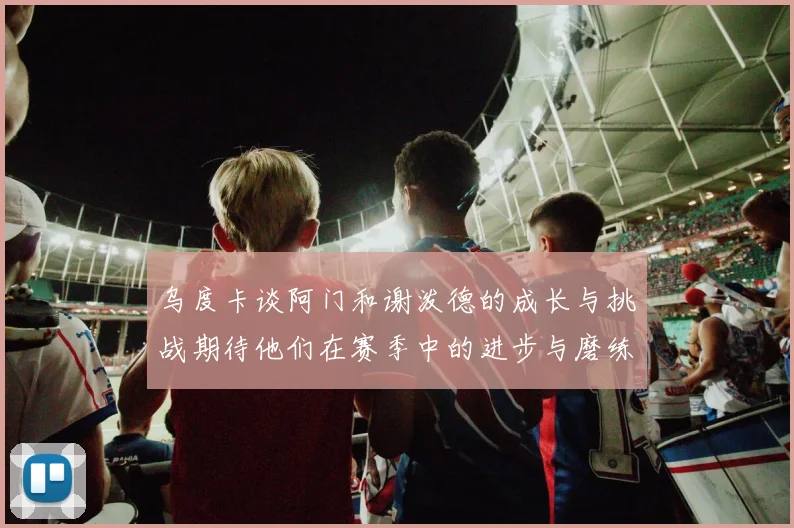 乌度卡谈阿门和谢泼德的成长与挑战期待他们在赛季中的进步与磨练