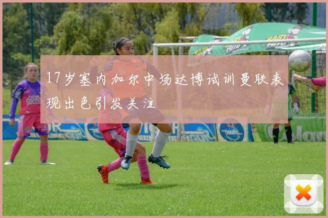 17岁塞内加尔中场达博试训曼联表现出色引发关注