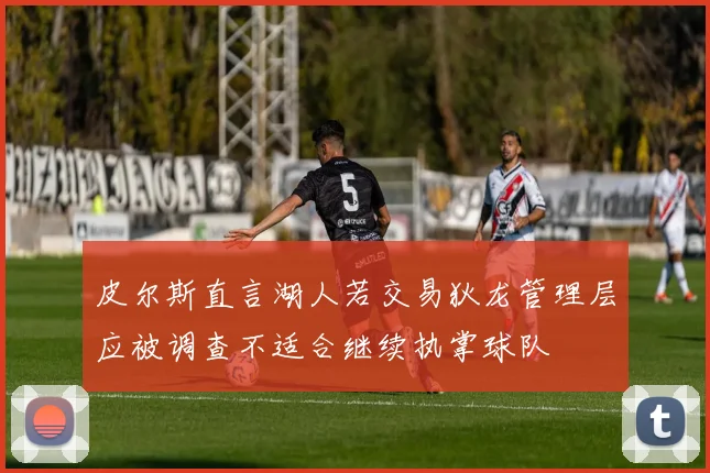 皮尔斯直言湖人若交易狄龙管理层应被调查不适合继续执掌球队