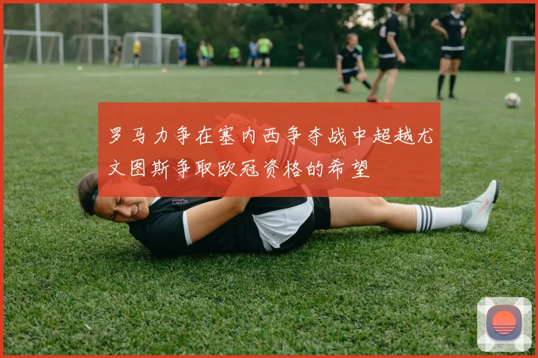 罗马力争在塞内西争夺战中超越尤文图斯争取欧冠资格的希望