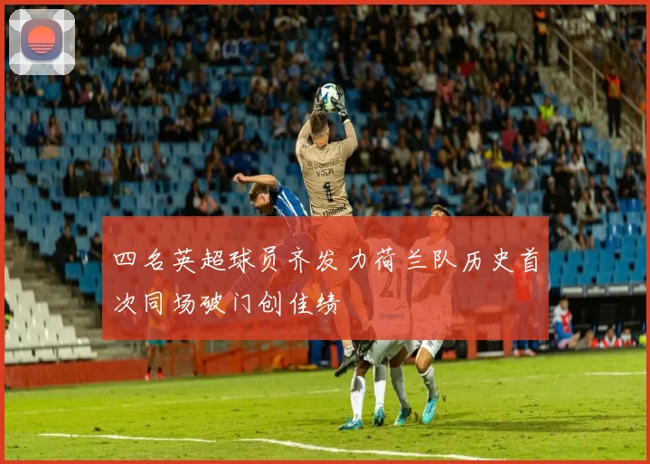 四名英超球员齐发力荷兰队历史首次同场破门创佳绩