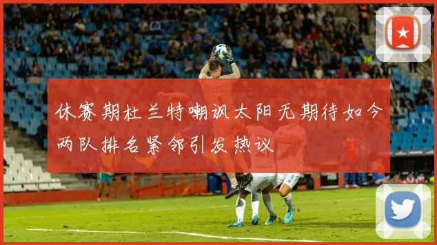 休赛期杜兰特嘲讽太阳无期待如今两队排名紧邻引发热议