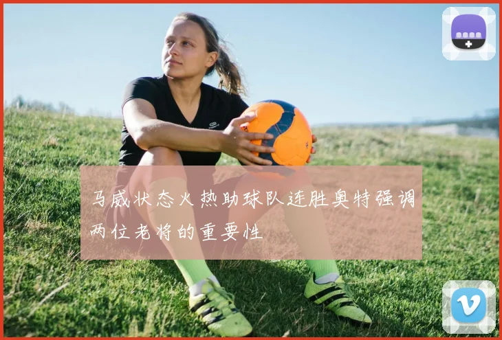 马威状态火热助球队连胜奥特强调两位老将的重要性