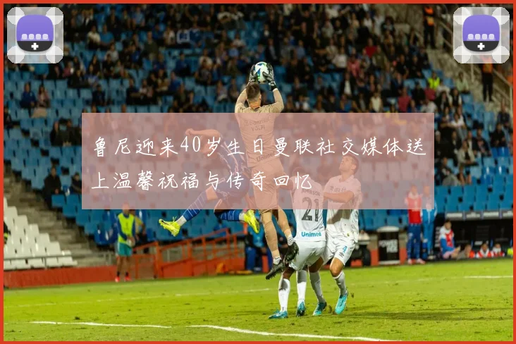 鲁尼迎来40岁生日曼联社交媒体送上温馨祝福与传奇回忆