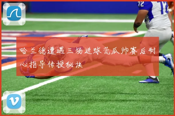 哈兰德遭遇三场进球荒瓜帅赛后耐心指导传授秘诀