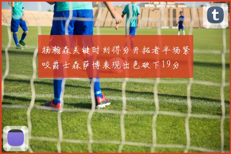 杨瀚森关键时刻得分开拓者半场紧咬爵士森萨博表现出色砍下19分