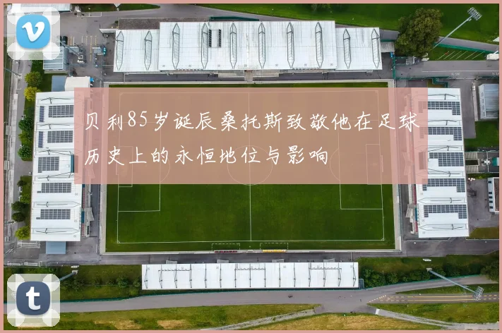贝利85岁诞辰桑托斯致敬他在足球历史上的永恒地位与影响
