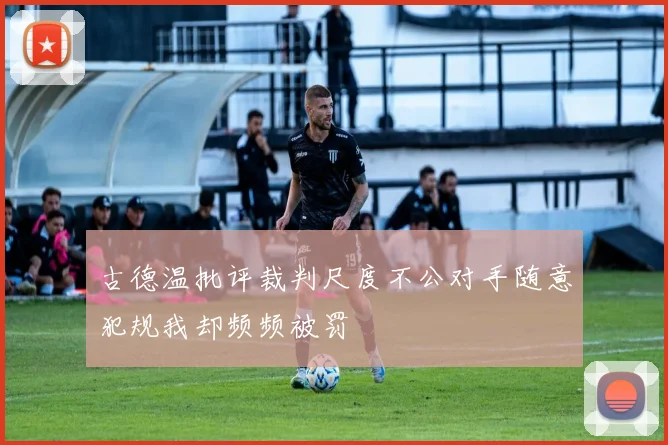 古德温批评裁判尺度不公对手随意犯规我却频频被罚