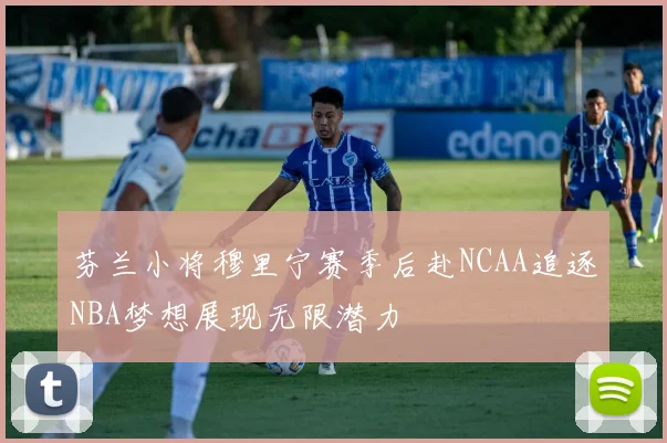 芬兰小将穆里宁赛季后赴NCAA追逐NBA梦想展现无限潜力