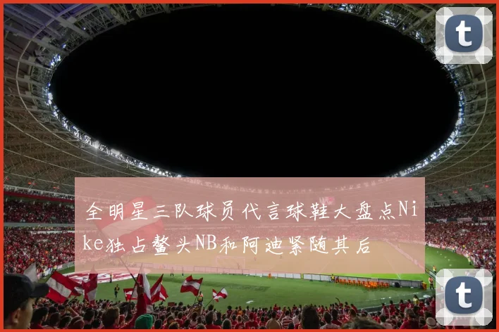 全明星三队球员代言球鞋大盘点Nike独占鳌头NB和阿迪紧随其后