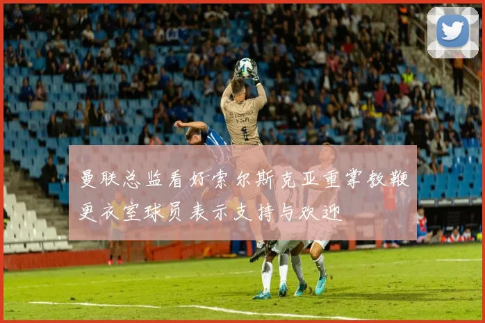 曼联总监看好索尔斯克亚重掌教鞭更衣室球员表示支持与欢迎