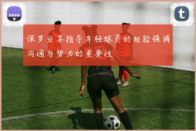 保罗分享指导年轻球员的经验强调沟通与努力的重要性