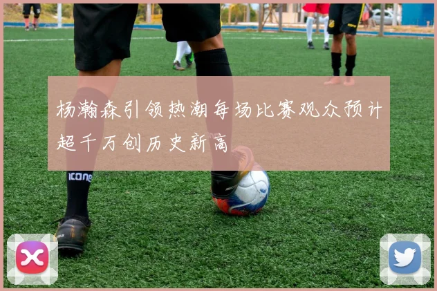杨瀚森引领热潮每场比赛观众预计超千万创历史新高