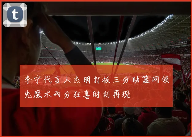 李宁代言人杰明打板三分助篮网领先魔术两分狂喜时刻再现