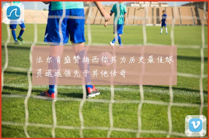 法尔肯盛赞梅西称其为历史最佳球员遥遥领先于其他传奇