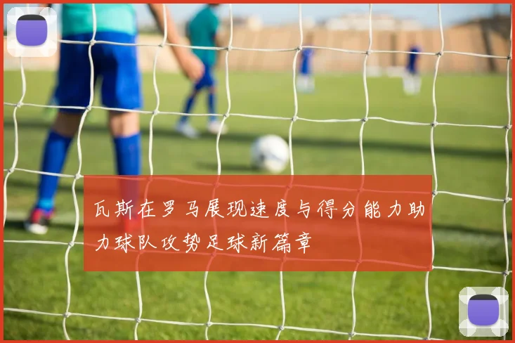 瓦斯在罗马展现速度与得分能力助力球队攻势足球新篇章