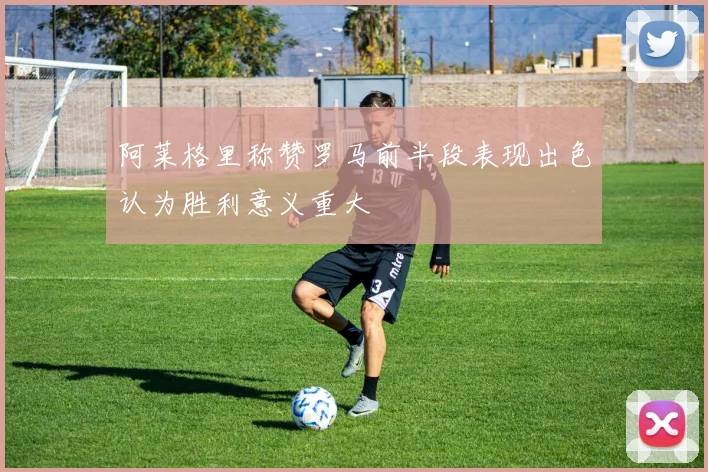 阿莱格里称赞罗马前半段表现出色认为胜利意义重大