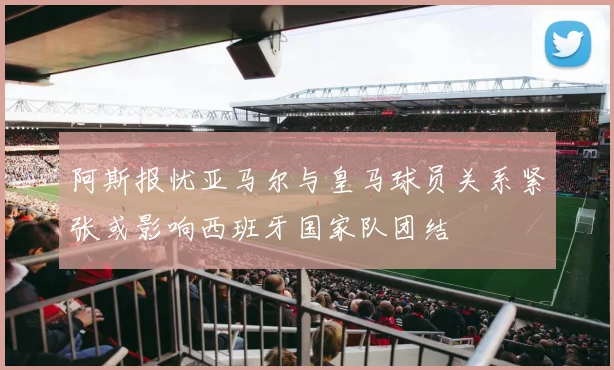 阿斯报忧亚马尔与皇马球员关系紧张或影响西班牙国家队团结