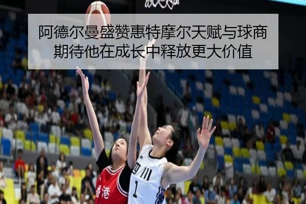 阿德尔曼盛赞惠特摩尔天赋与球商 期待他在成长中释放更大价值 - super