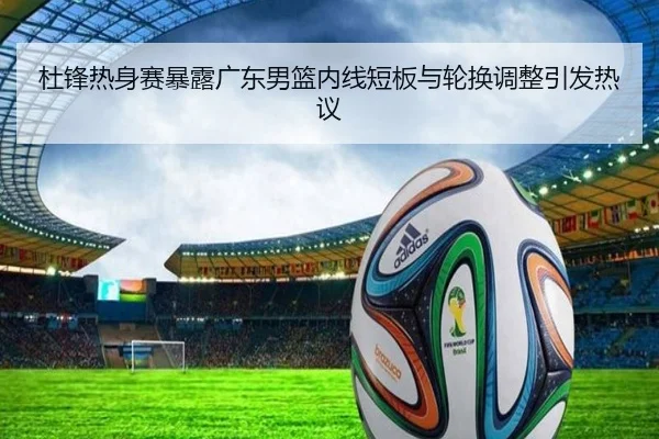 杜锋热身赛暴露广东男篮内线短板与轮换调整引发热议 - super